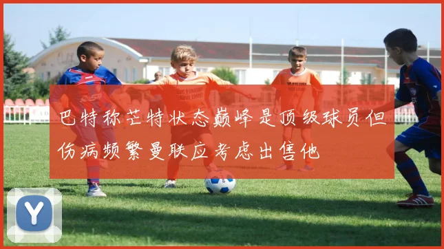 巴特称芒特状态巅峰是顶级球员但伤病频繁曼联应考虑出售他