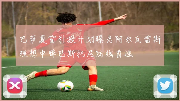 巴萨夏窗引援计划曝光阿尔瓦雷斯理想中锋巴斯托尼防线首选