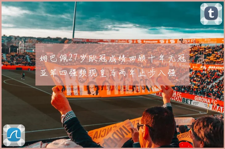 姆巴佩27岁欧冠成绩回顾十年无冠亚军四强频现皇马两年止步八强