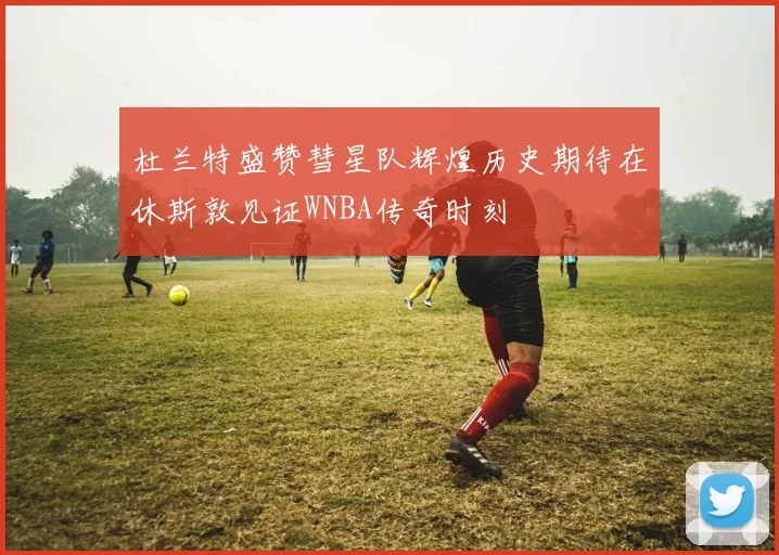 杜兰特盛赞彗星队辉煌历史期待在休斯敦见证WNBA传奇时刻