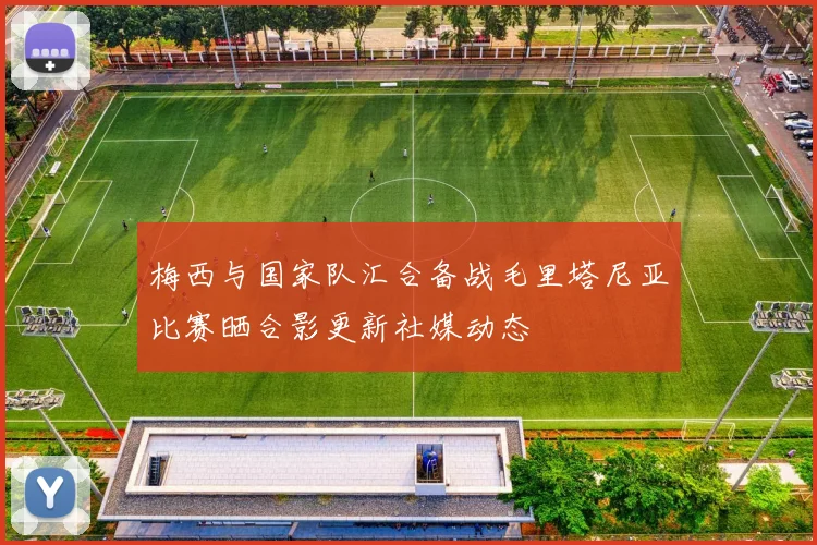梅西与国家队汇合备战毛里塔尼亚比赛晒合影更新社媒动态