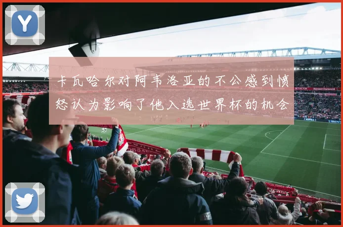 卡瓦哈尔对阿韦洛亚的不公感到愤怒认为影响了他入选世界杯的机会