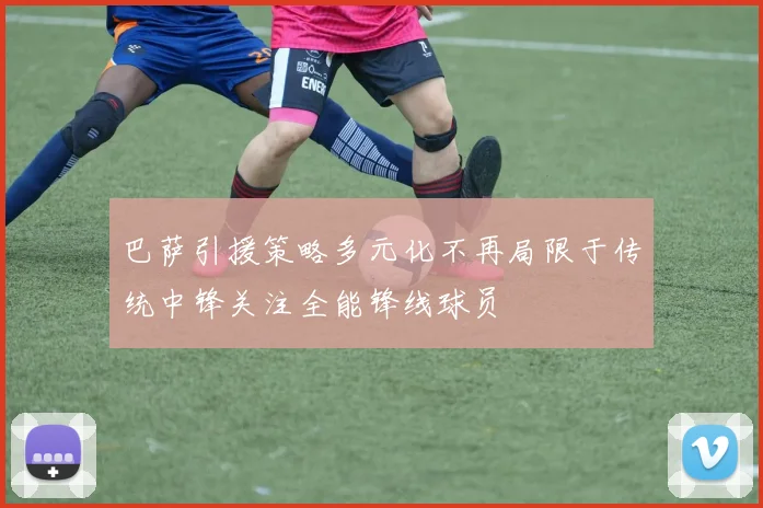 巴萨引援策略多元化不再局限于传统中锋关注全能锋线球员