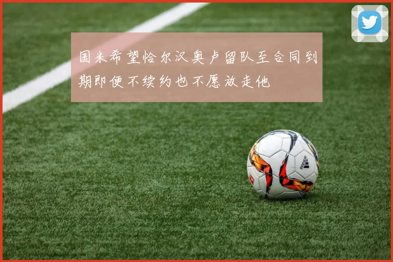 国米希望恰尔汉奥卢留队至合同到期即便不续约也不愿放走他