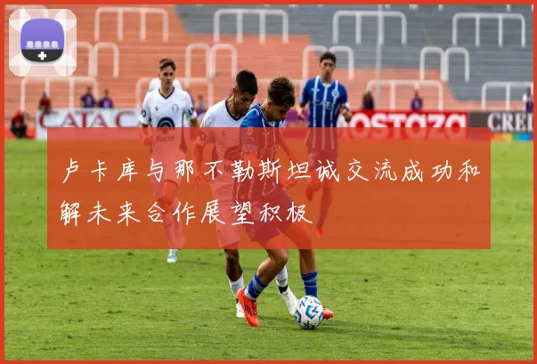 卢卡库与那不勒斯坦诚交流成功和解未来合作展望积极